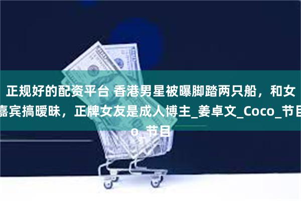 正规好的配资平台 香港男星被曝脚踏两只船，和女嘉宾搞暧昧，正牌女友是成人博主_姜卓文_Coco_节目
