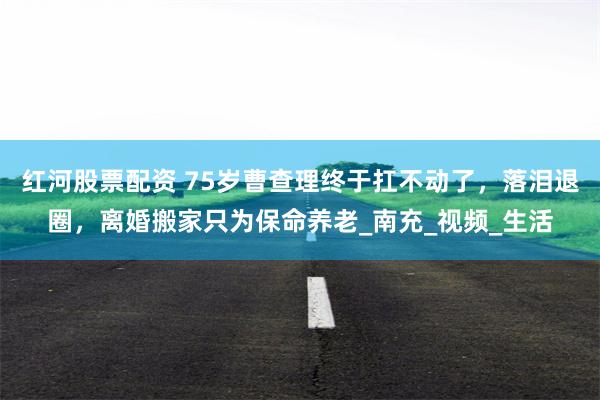 红河股票配资 75岁曹查理终于扛不动了，落泪退圈，离婚搬家只为保命养老_南充_视频_生活