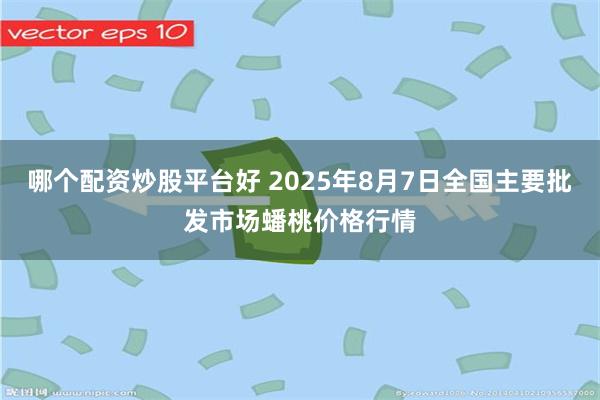 哪个配资炒股平台好 2025年8月7日全国主要批发市场蟠桃价格行情