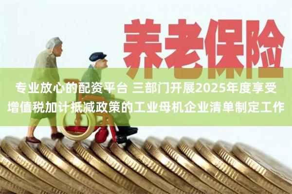 专业放心的配资平台 三部门开展2025年度享受增值税加计抵减政策的工业母机企业清单制定工作