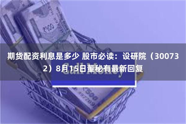 期货配资利息是多少 股市必读：设研院（300732）8月15日董秘有最新回复