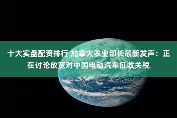 十大实盘配资排行 加拿大农业部长最新发声：正在讨论放宽对中国电动汽车征收关税