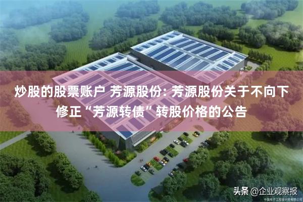 炒股的股票账户 芳源股份: 芳源股份关于不向下修正“芳源转债”转股价格的公告
