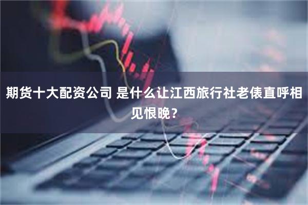 期货十大配资公司 是什么让江西旅行社老俵直呼相见恨晚？