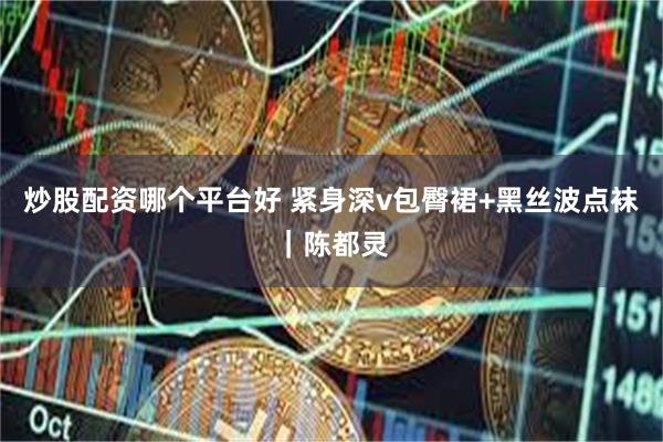 炒股配资哪个平台好 紧身深v包臀裙+黑丝波点袜｜陈都灵