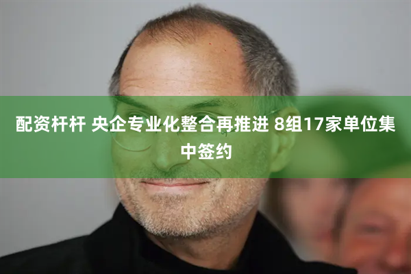 配资杆杆 央企专业化整合再推进 8组17家单位集中签约