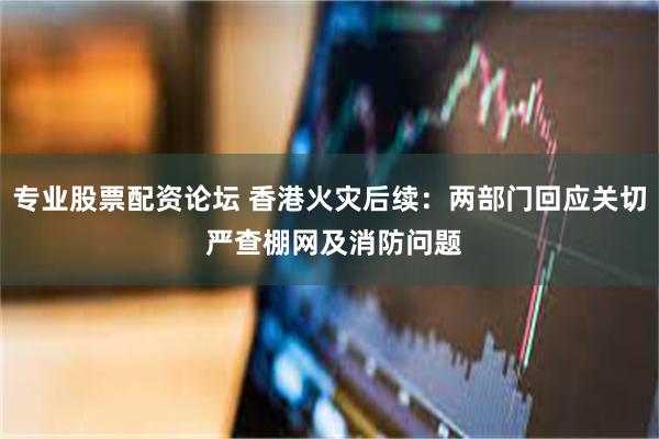 专业股票配资论坛 香港火灾后续:两部门回应关切 严查棚网及消防问题