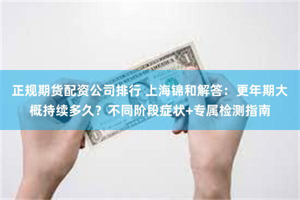 正规期货配资公司排行 上海锦和解答：更年期大概持续多久？不同阶段症状+专属检测指南