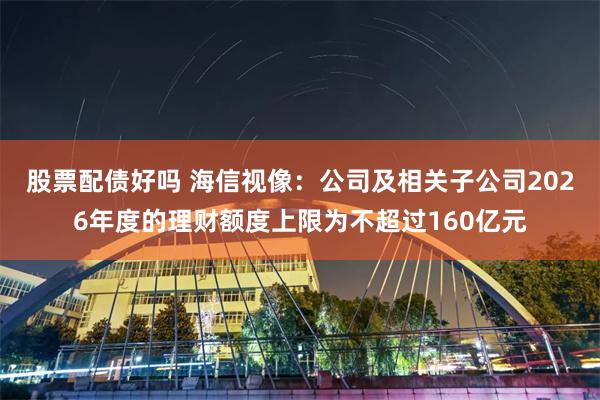 股票配债好吗 海信视像：公司及相关子公司2026年度的理财额度上限为不超过160亿元