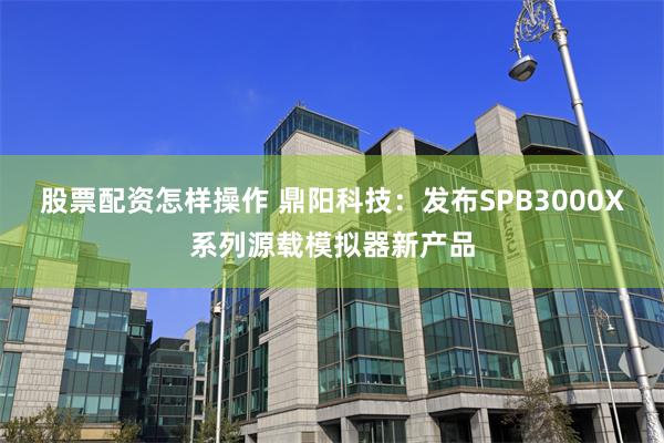 股票配资怎样操作 鼎阳科技:发布SPB3000X系列源载模拟器新产品