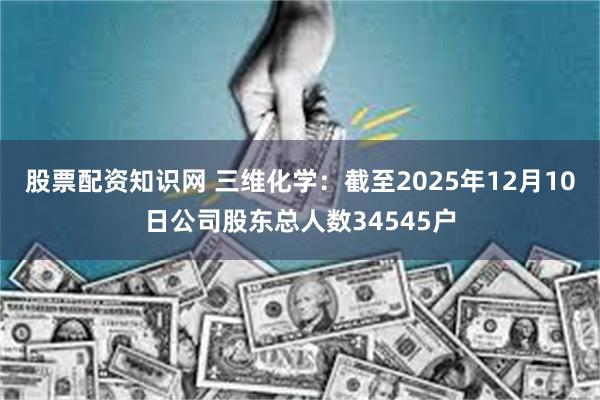 股票配资知识网 三维化学:截至2025年12月10日公司股东总人数34545户