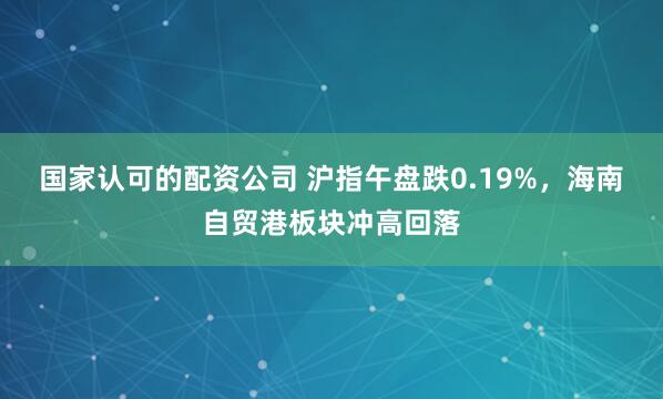 国家认可的配资公司 沪指午盘跌0.19%，海南自贸港板块冲高回落
