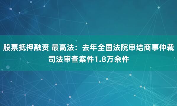 股票抵押融资 最高法:去年全国法院审结商事仲裁司法审查案件1.8万余件